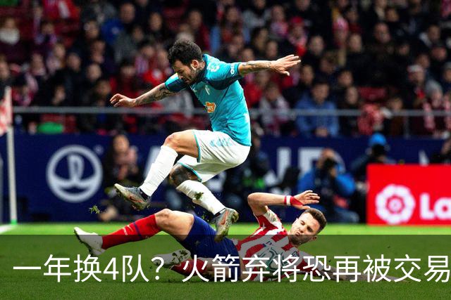 一年换4队？火箭弃将恐再被交易！4年5300万到手，或是最后一份大合同