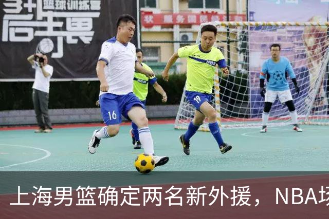 上海男篮确定两名新外援，NBA场均17+5后卫确定加盟，大外援锁定2米08悍将