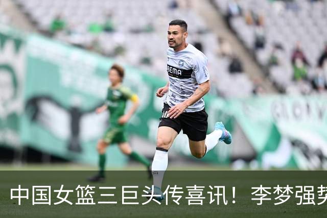 中国女篮三巨头传喜讯！李梦强势回归，李月汝韩旭新去向确定