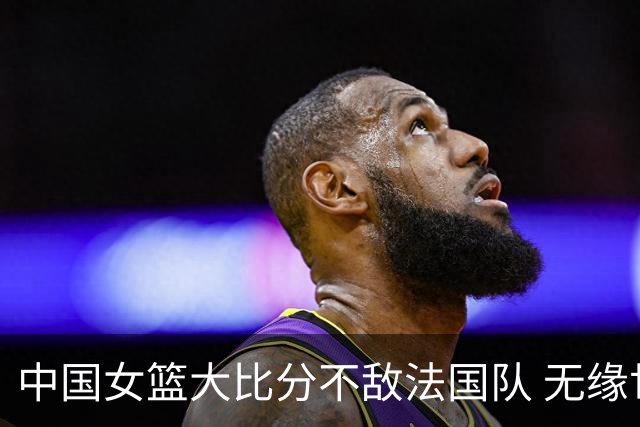 中国女篮大比分不敌法国队 无缘世界杯四强
