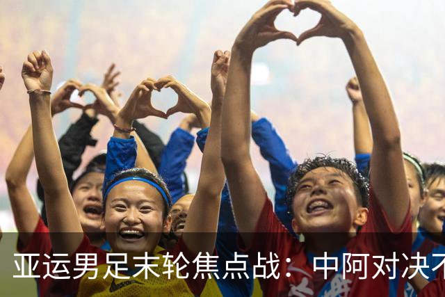 亚运男足末轮焦点战：中阿对决不止于出线，争小组第一避东道主