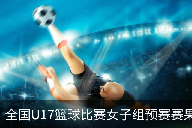 全国U17篮球比赛女子组预赛赛果出炉 共12队拿到决赛阶段参赛资格