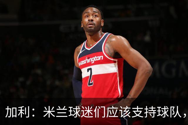 加利：米兰球迷们应该支持球队，今夏转会时可能还缺少后卫和中场