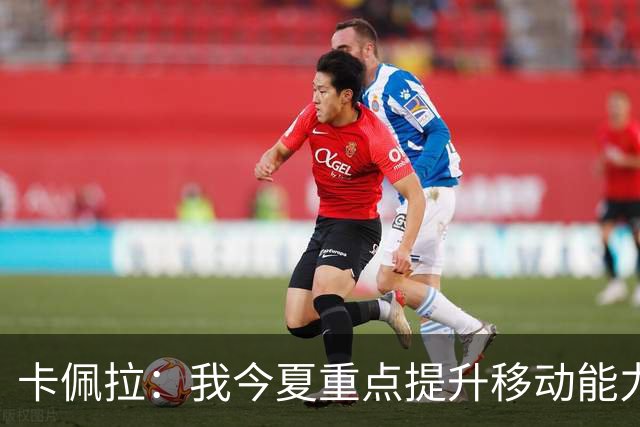 卡佩拉：我今夏重点提升移动能力 体脂率降低4% 练出腹肌感觉真棒