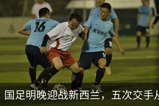 国足明晚迎战新西兰，五次交手从未赢过，邵佳一：不会进行大幅度轮换