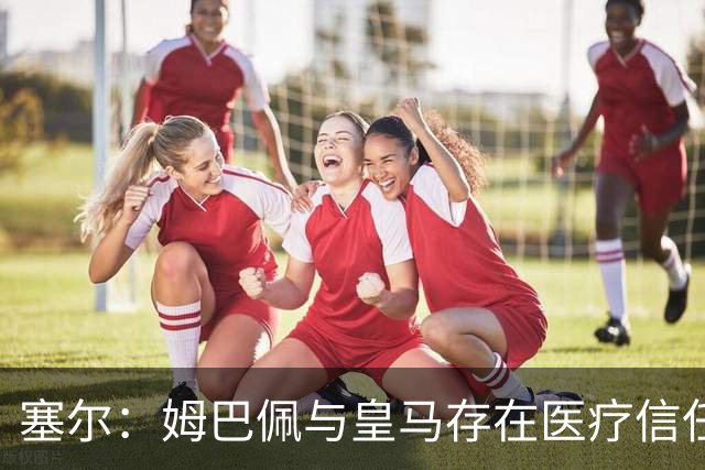 塞尔：姆巴佩与皇马存在医疗信任问题，球员不信任俱乐部队医