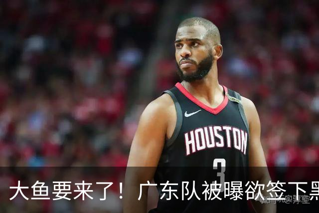 大鱼要来了！广东队被曝欲签下黑硬中锋，力保亚帅进总决赛？