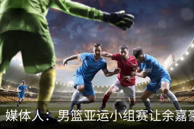 媒体人：男篮亚运小组赛让余嘉豪崔永熙多打，有价值从淘汰赛开始