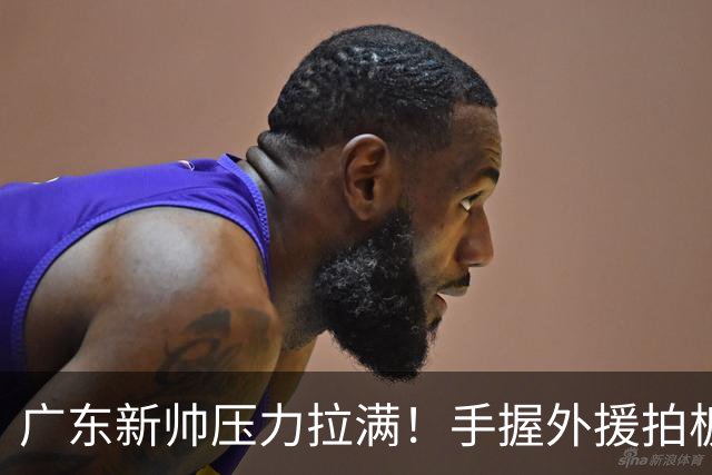 广东新帅压力拉满！手握外援拍板大权，战绩不佳没有任何甩锅余地