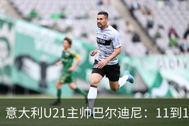 意大利U21主帅巴尔迪尼：11到12人已准备好进成年队