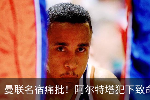 曼联名宿痛批！阿尔特塔犯下致命大错，阿森纳惨遭 3 球羞辱