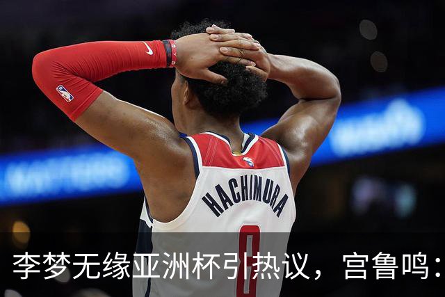 李梦无缘亚洲杯引热议，宫鲁鸣：无人不可替代，女篮新星正在崛起
