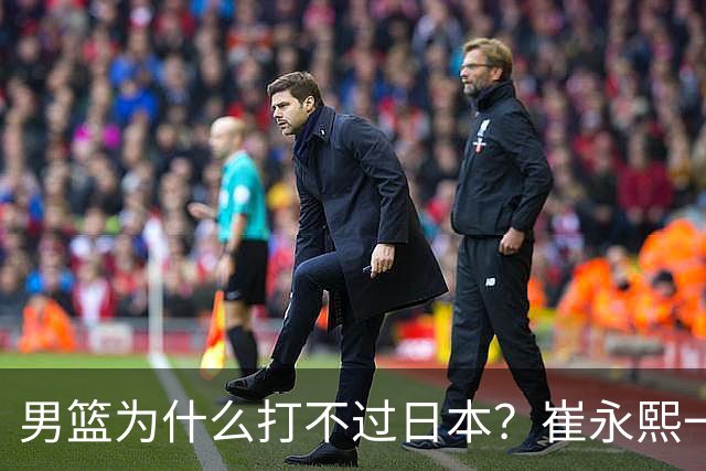 男篮为什么打不过日本？崔永熙一针见血说出实情，原因很现实