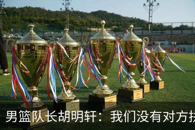 男篮队长胡明轩：我们没有对方拼得凶 对困难准备不足