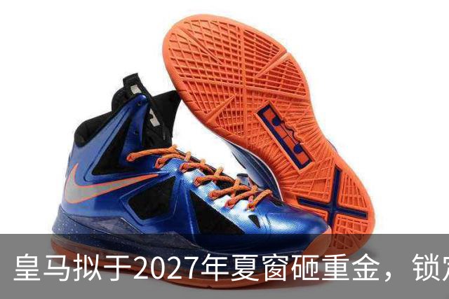 皇马拟于2027年夏窗砸重金，锁定顶级中卫与中场指挥官