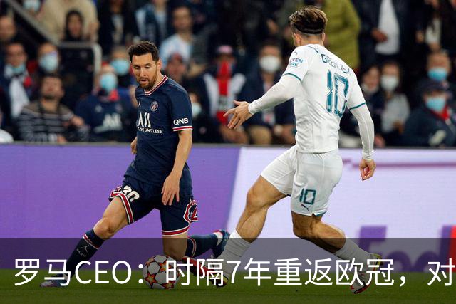 罗马CEO：时隔7年重返欧冠，对我们和球迷来说都至关重要