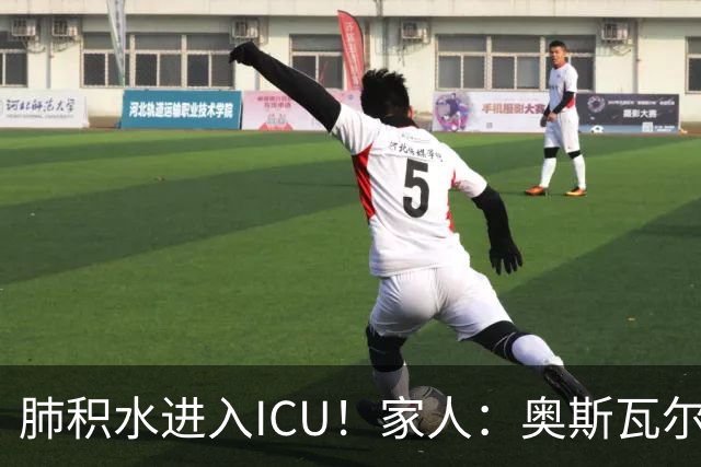 肺积水进入ICU！家人：奥斯瓦尔多目前神志清醒，也没有发烧
