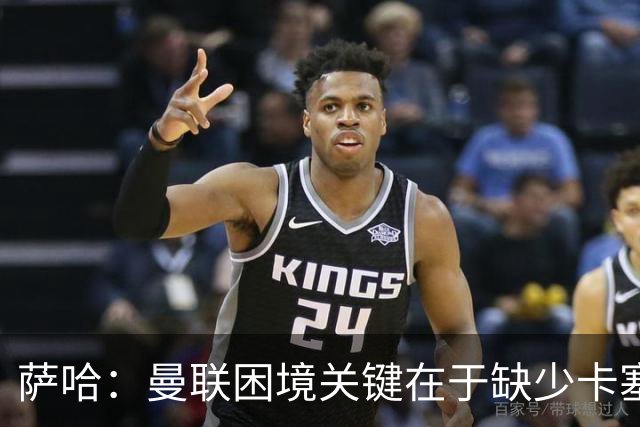 萨哈：曼联困境关键在于缺少卡塞米罗，后者带来了平衡