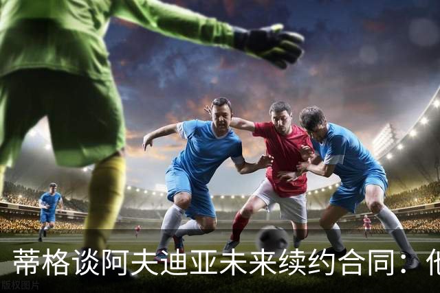 蒂格谈阿夫迪亚未来续约合同：他是全明星 至少该拿1.5亿