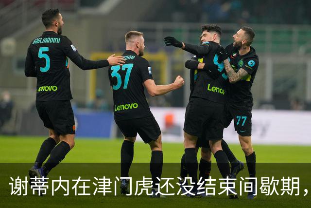 谢蒂内在津门虎还没结束间歇期，就给球迷带来大礼，值得期待