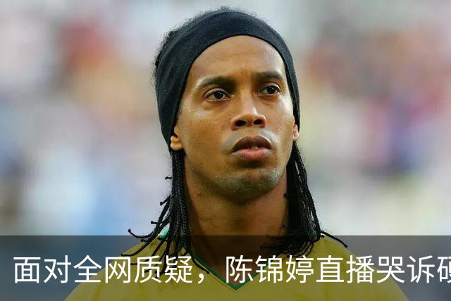 面对全网质疑，陈锦婷直播哭诉硬扛到底