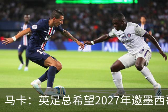 马卡：英足总希望2027年邀墨西哥在温布利踢友谊赛