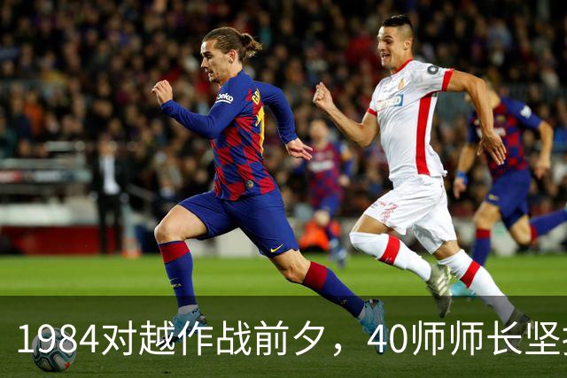 1984对越作战前夕，40师师长坚持换指挥所位置，挽救了军师指挥员