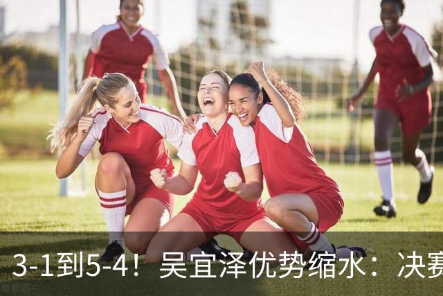 3-1到5-4！吴宜泽优势缩水：决赛上半场只领先1局，袁思俊冲首冠！